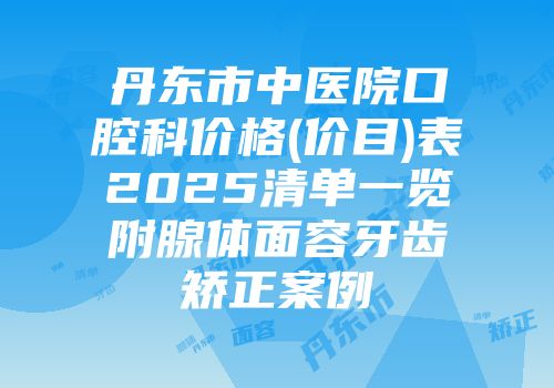 丹东市中医院口腔科价格(价目)表2025清单一览附腺体面容牙齿矫正案例
