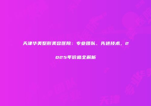 天津华美整形美容医院：专业团队、先进技术，2025年价格全解析