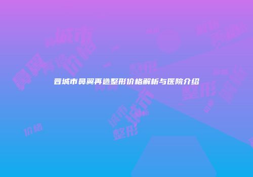 晋城市鼻翼再造整形价格解析与医院介绍