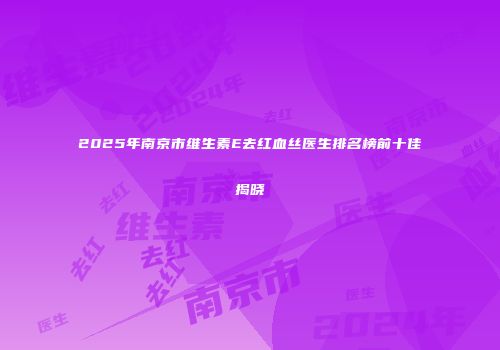 2025年南京市维生素E去红血丝医生排名榜前十佳揭晓