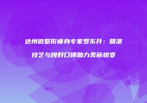 达州微整形瘦身专家罗东升：精湛技艺与良好口碑助力美丽蜕变