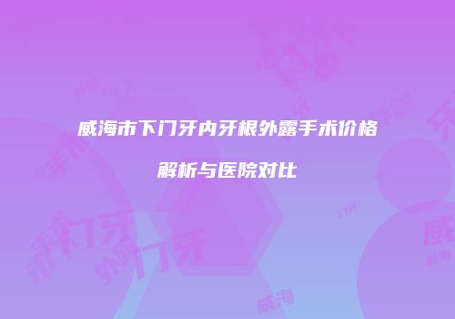威海市下门牙内牙根外露手术价格解析与医院对比