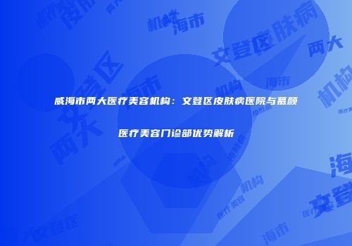 威海市两大医疗美容机构：文登区皮肤病医院与慕颜医疗美容门诊部优势解析