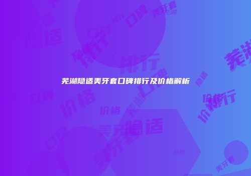 芜湖隐适美牙套口碑排行及价格解析