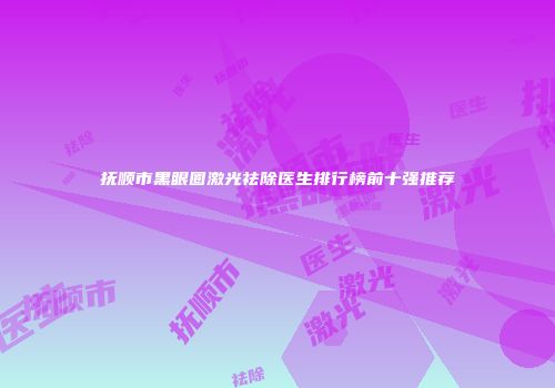 抚顺市黑眼圈激光祛除医生排行榜前十强推荐