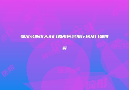 鄂尔多斯市大小口畸形医院排行榜及口碑推荐