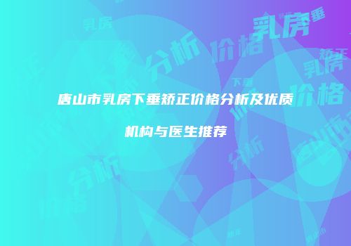 唐山市乳房下垂矫正价格分析及优质机构与医生推荐