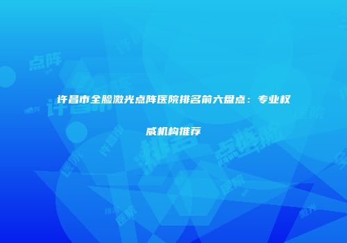 许昌市全脸激光点阵医院排名前六盘点：专业权威机构推荐