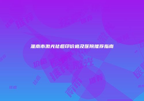 淮南市激光祛痘印价格及医院推荐指南