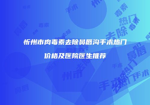 忻州市肉毒素去除鼻唇沟手术热门价格及医院医生推荐