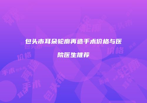 包头市耳朵轮廓再造手术价格与医院医生推荐