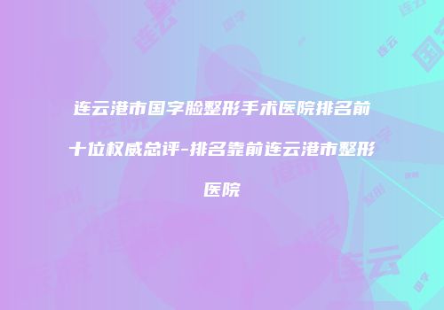 连云港市国字脸整形手术医院排名前十位权威总评-排名靠前连云港市整形医院