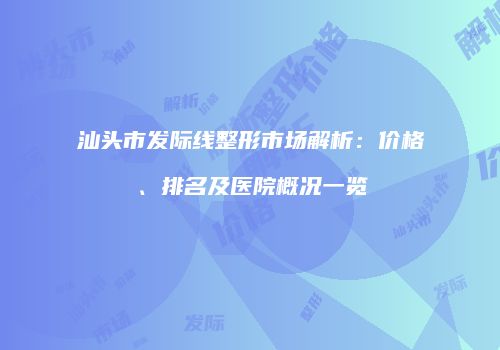 汕头市发际线整形市场解析：价格、排名及医院概况一览