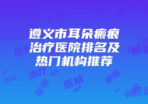 遵义市耳朵瘢痕治疗医院排名及热门机构推荐