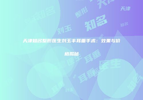 天津知名整形医生刘玉丰耳垂手术：效果与价格揭秘