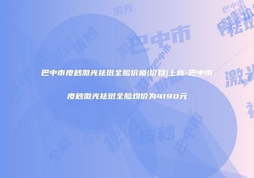 巴中市皮秒激光祛斑全脸价格(价目)上新-巴中市皮秒激光祛斑全脸均价为4190元