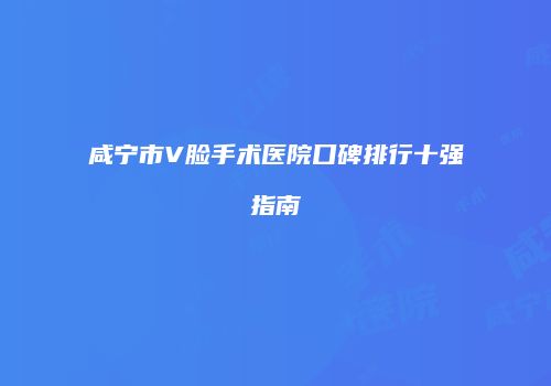 咸宁市V脸手术医院口碑排行十强指南