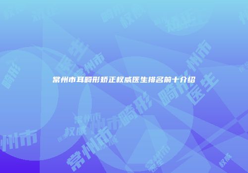 常州市耳畸形矫正权威医生排名前十介绍