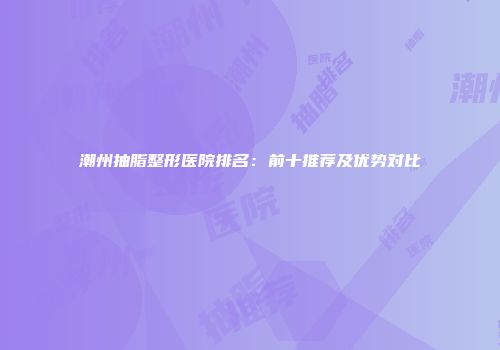 潮州抽脂整形医院排名：前十推荐及优势对比