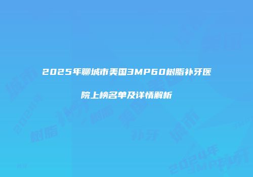 2025年聊城市美国3MP60树脂补牙医院上榜名单及详情解析