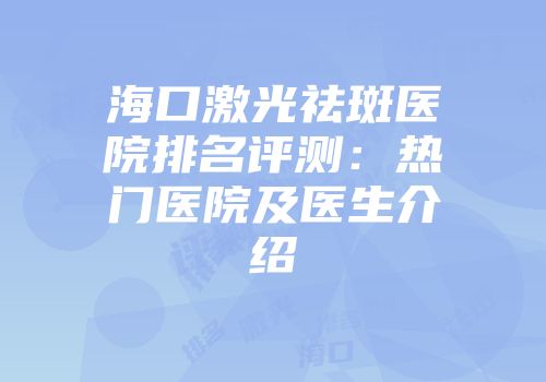 海口激光祛斑医院排名评测：热门医院及医生介绍