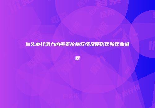 包头市打衡力肉毒素价格行情及整形医院医生推荐