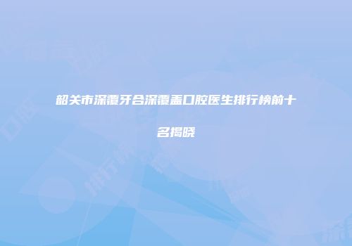 韶关市深覆牙合深覆盖口腔医生排行榜前十名揭晓
