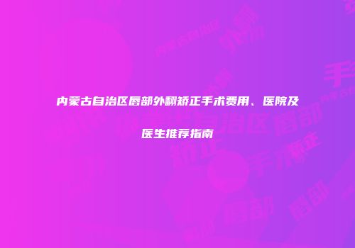 内蒙古自治区唇部外翻矫正手术费用、医院及医生推荐指南