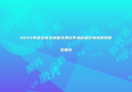 2025年南充市全身激光美白手术价格行情及医院医生推荐