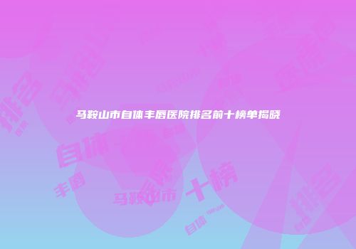 马鞍山市自体丰唇医院排名前十榜单揭晓