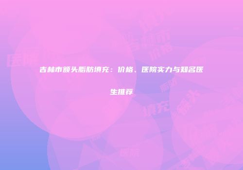 吉林市额头脂肪填充：价格、医院实力与知名医生推荐