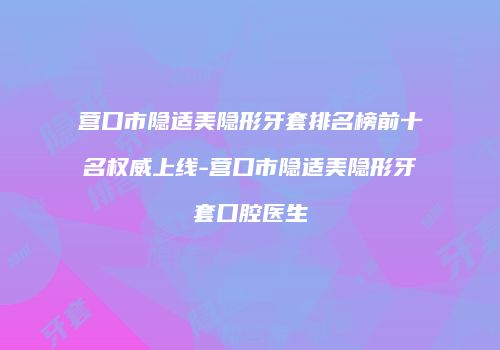 营口市隐适美隐形牙套排名榜前十名权威上线-营口市隐适美隐形牙套口腔医生