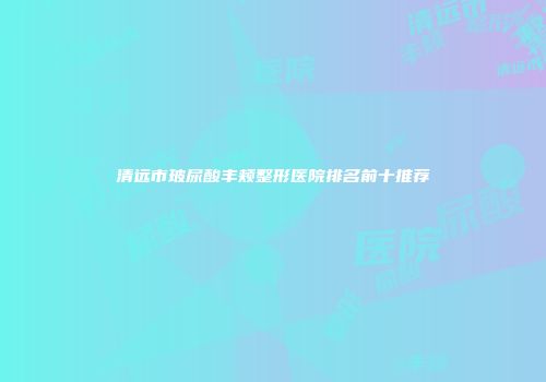 清远市玻尿酸丰颊整形医院排名前十推荐