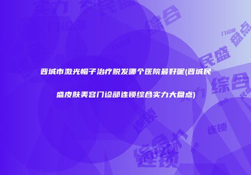 晋城市激光帽子治疗脱发哪个医院最好呢(晋城民盛皮肤美容门诊部连锁综合实力大盘点)