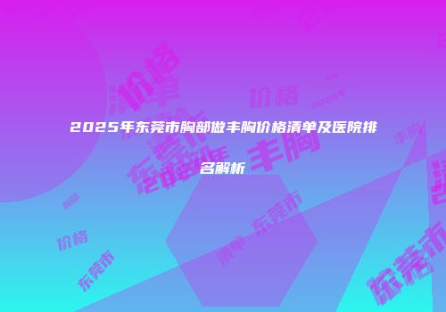 2025年东莞市胸部做丰胸价格清单及医院排名解析