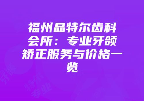 福州晶特尔齿科会所：专业牙颌矫正服务与价格一览