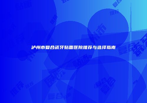 泸州市复合瓷牙贴面医院推荐与选择指南