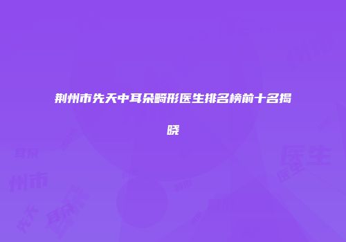 荆州市先天中耳朵畸形医生排名榜前十名揭晓