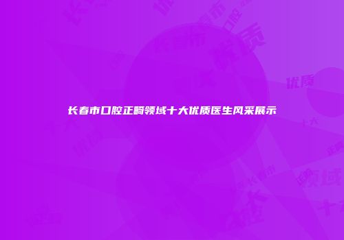 长春市口腔正畸领域十大优质医生风采展示