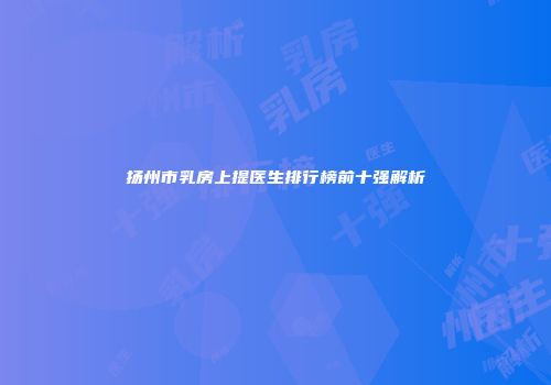 扬州市乳房上提医生排行榜前十强解析