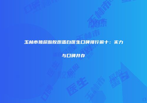 玉林市玻尿酸胶原蛋白医生口碑排行前十：实力与口碑并存