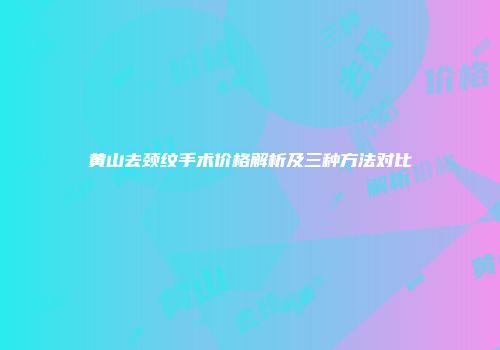 黄山去颈纹手术价格解析及三种方法对比