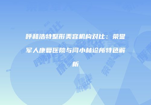 呼和浩特整形美容机构对比：荣誉军人康复医院与闫小林诊所特色解析