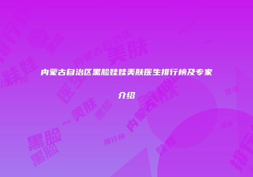 内蒙古自治区黑脸娃娃美肤医生排行榜及专家介绍