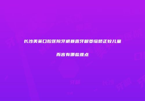 长沙美莱口腔医院牙根暴露牙龈萎缩矫正较儿童而言有哪些难点
