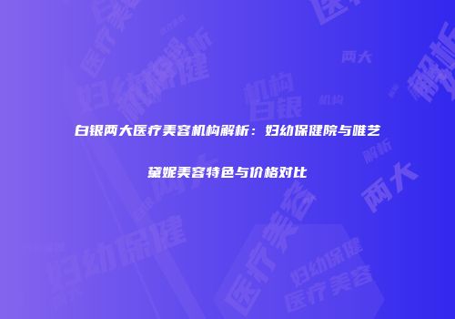 白银两大医疗美容机构解析：妇幼保健院与唯艺黛妮美容特色与价格对比