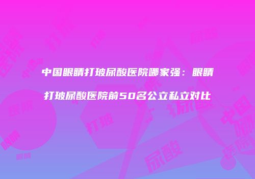 中国眼睛打玻尿酸医院哪家强：眼睛打玻尿酸医院前50名公立私立对比