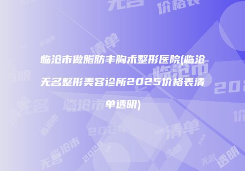 临沧市做脂肪丰胸术整形医院(临沧无名整形美容诊所2025价格表清单透明)