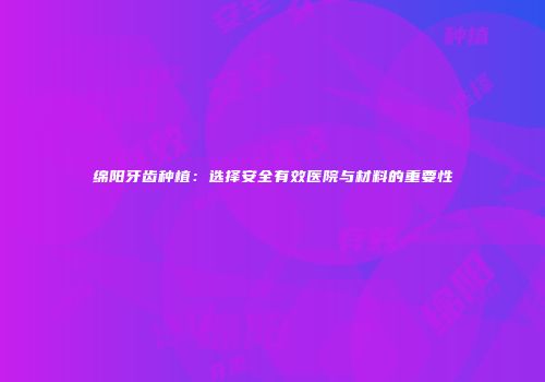 绵阳牙齿种植：选择安全有效医院与材料的重要性