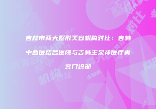 吉林市两大整形美容机构对比：吉林中西医结合医院与吉林王泉祥医疗美容门诊部